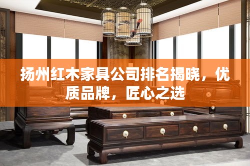揚州紅木家具公司排名揭曉，優(yōu)質(zhì)品牌，匠心之選