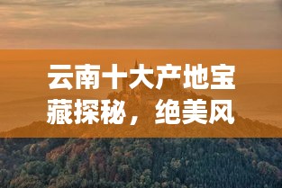 云南十大產(chǎn)地寶藏探秘，絕美風(fēng)光與獨(dú)特魅力之旅