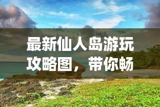 最新仙人島游玩攻略圖，帶你暢游仙境！