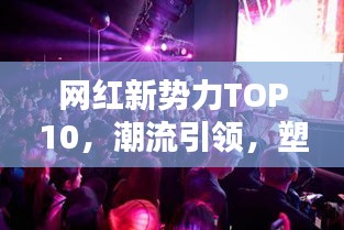 網(wǎng)紅新勢力TOP10，潮流引領(lǐng)，塑造未來之路