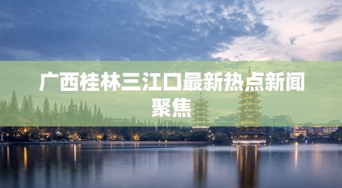 廣西桂林三江口最新熱點新聞聚焦