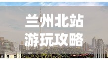 蘭州北站游玩攻略，暢游西北，一站即達！