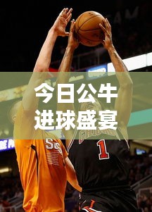 今日公牛進(jìn)球盛宴，激動(dòng)人心的籃球?qū)Q最新紀(jì)錄！